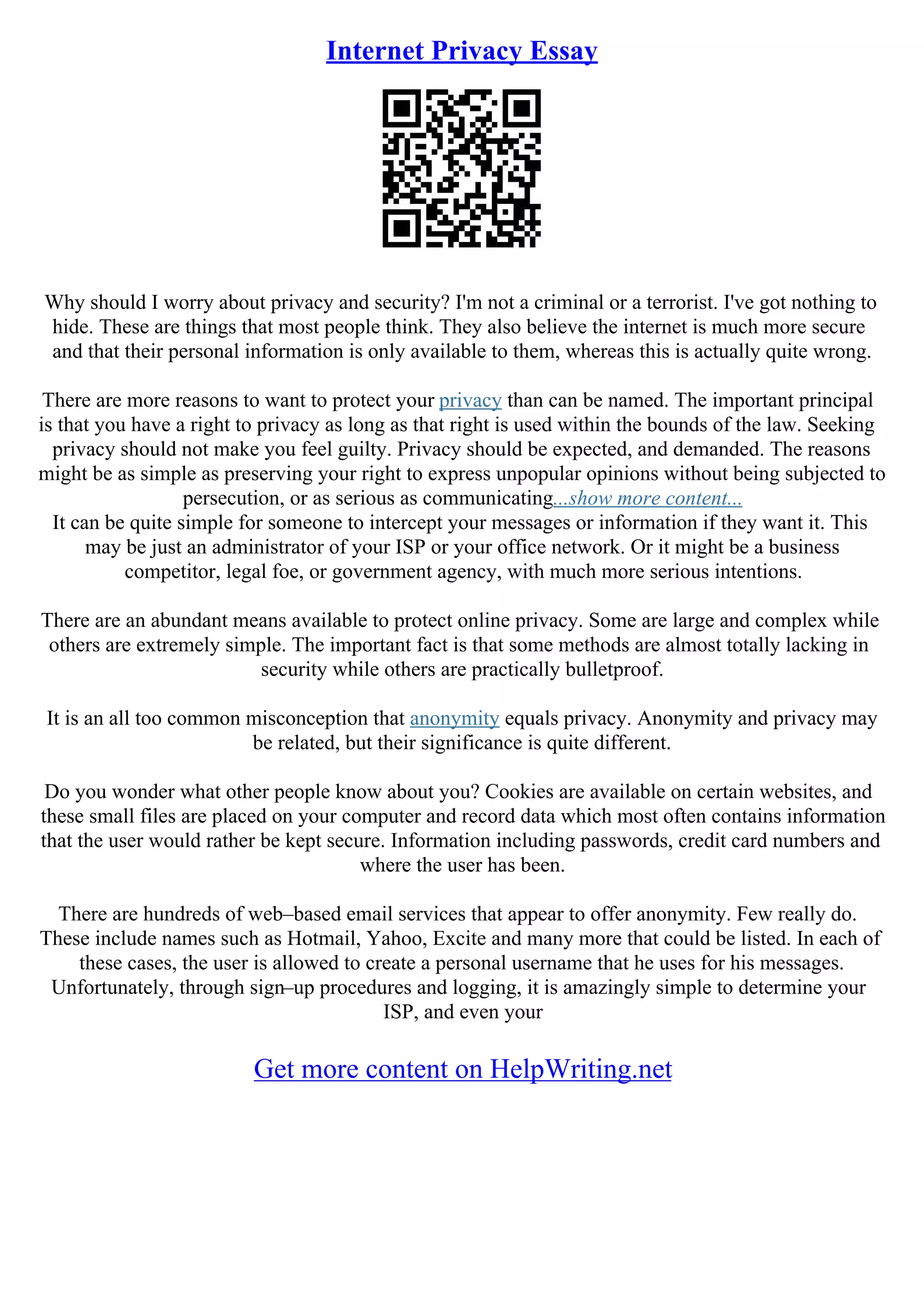Internet Privacy Essay
Why should I worry about privacy and security? I'm not a criminal or a terrorist. I've got nothing to
hide. These are things that most people think. They also believe the internet is much more secure
and that their personal information is only available to them, whereas this is actually quite wrong.
There are more reasons to want to protect your privacy than can be named. The important principal
is that you have a right to privacy as long as that right is used within the bounds of the law. Seeking
privacy should not make you feel guilty. Privacy should be expected, and demanded. The reasons
might be as simple as preserving your right to express unpopular opinions without being subjected to
persecution, or as serious as communicating...show more content...
It can be quite simple for someone to intercept your messages or information if they want it. This
may be just an administrator of your ISP or your office network. Or it might be a business
competitor, legal foe, or government agency, with much more serious intentions.
There are an abundant means available to protect online privacy. Some are large and complex while
others are extremely simple. The important fact is that some methods are almost totally lacking in
security while others are practically bulletproof.
It is an all too common misconception that anonymity equals privacy. Anonymity and privacy may
be related, but their significance is quite different.
Do you wonder what other people know about you? Cookies are available on certain websites, and
these small files are placed on your computer and record data which most often contains information
that the user would rather be kept secure. Information including passwords, credit card numbers and
where the user has been.
There are hundreds of web–based email services that appear to offer anonymity. Few really do.
These include names such as Hotmail, Yahoo, Excite and many more that could be listed. In each of
these cases, the user is allowed to create a personal username that he uses for his messages.
Unfortunately, through sign–up procedures and logging, it is amazingly simple to determine your
ISP, and even your
Get more content on HelpWriting.net
 