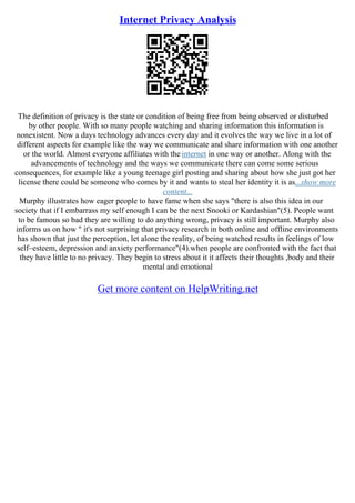 Internet Privacy Analysis
The definition of privacy is the state or condition of being free from being observed or disturbed
by other people. With so many people watching and sharing information this information is
nonexistent. Now a days technology advances every day and it evolves the way we live in a lot of
different aspects for example like the way we communicate and share information with one another
or the world. Almost everyone affiliates with the internet in one way or another. Along with the
advancements of technology and the ways we communicate there can come some serious
consequences, for example like a young teenage girl posting and sharing about how she just got her
license there could be someone who comes by it and wants to steal her identity it is as...show more
content...
Murphy illustrates how eager people to have fame when she says "there is also this idea in our
society that if I embarrass my self enough I can be the next Snooki or Kardashian"(5). People want
to be famous so bad they are willing to do anything wrong, privacy is still important. Murphy also
informs us on how " it's not surprising that privacy research in both online and offline environments
has shown that just the perception, let alone the reality, of being watched results in feelings of low
self–esteem, depression and anxiety performance"(4).when people are confronted with the fact that
they have little to no privacy. They begin to stress about it it affects their thoughts ,body and their
mental and emotional
Get more content on HelpWriting.net
 