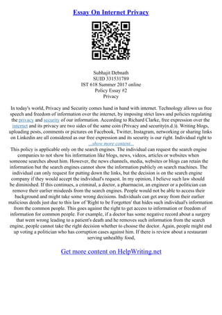 Essay On Internet Privacy
Subhajit Debnath
SUID 331531789
IST 618 Summer 2017 online
Policy Essay #2
Privacy
In today's world, Privacy and Security comes hand in hand with internet. Technology allows us free
speech and freedom of information over the internet, by imposing strict laws and policies regulating
the privacy and security of our information. According to Richard Clarke, free expression over the
internet and its privacy are two sides of the same coin (Privacy and security(n.d.)). Writing blogs,
uploading posts, comments or pictures on Facebook, Twitter, Instagram, networking or sharing links
on Linkedin are all considered as our free expression and its security is our right. Individual right to
...show more content...
This policy is applicable only on the search engines. The individual can request the search engine
companies to not show his information like blogs, news, videos, articles or websites when
someone searches about him. However, the news channels, media, websites or blogs can retain the
information but the search engines cannot show the information publicly on search machines. The
individual can only request for putting down the links, but the decision is on the search engine
company if they would accept the individual's request. In my opinion, I believe such law should
be diminished. If this continues, a criminal, a doctor, a pharmacist, an engineer or a politician can
remove their earlier misdeeds from the search engines. People would not be able to access their
background and might take some wrong decisions. Individuals can get away from their earlier
malicious deeds just due to this law of 'Right to be Forgotten' that hides such individual's information
from the common people. This goes against the right to get access to information or freedom of
information for common people. For example, if a doctor has some negative record about a surgery
that went wrong leading to a patient's death and he removes such information from the search
engine, people cannot take the right decision whether to choose the doctor. Again, people might end
up voting a politician who has corruption cases against him. If there is review about a restaurant
serving unhealthy food,
Get more content on HelpWriting.net
 