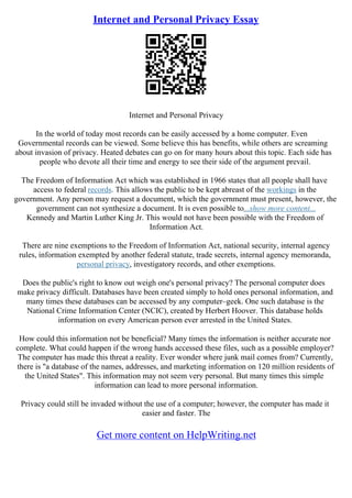 Internet and Personal Privacy Essay
Internet and Personal Privacy
In the world of today most records can be easily accessed by a home computer. Even
Governmental records can be viewed. Some believe this has benefits, while others are screaming
about invasion of privacy. Heated debates can go on for many hours about this topic. Each side has
people who devote all their time and energy to see their side of the argument prevail.
The Freedom of Information Act which was established in 1966 states that all people shall have
access to federal records. This allows the public to be kept abreast of the workings in the
government. Any person may request a document, which the government must present, however, the
government can not synthesize a document. It is even possible to...show more content...
Kennedy and Martin Luther King Jr. This would not have been possible with the Freedom of
Information Act.
There are nine exemptions to the Freedom of Information Act, national security, internal agency
rules, information exempted by another federal statute, trade secrets, internal agency memoranda,
personal privacy, investigatory records, and other exemptions.
Does the public's right to know out weigh one's personal privacy? The personal computer does
make privacy difficult. Databases have been created simply to hold ones personal information, and
many times these databases can be accessed by any computer–geek. One such database is the
National Crime Information Center (NCIC), created by Herbert Hoover. This database holds
information on every American person ever arrested in the United States.
How could this information not be beneficial? Many times the information is neither accurate nor
complete. What could happen if the wrong hands accessed these files, such as a possible employer?
The computer has made this threat a reality. Ever wonder where junk mail comes from? Currently,
there is "a database of the names, addresses, and marketing information on 120 million residents of
the United States". This information may not seem very personal. But many times this simple
information can lead to more personal information.
Privacy could still be invaded without the use of a computer; however, the computer has made it
easier and faster. The
Get more content on HelpWriting.net
 