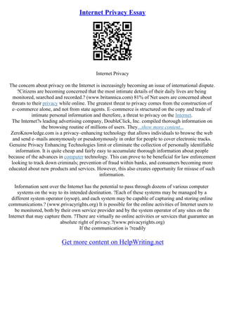 Internet Privacy Essay
Internet Privacy
The concern about privacy on the Internet is increasingly becoming an issue of international dispute.
?Citizens are becoming concerned that the most intimate details of their daily lives are being
monitored, searched and recorded.? (www.britannica.com) 81% of Net users are concerned about
threats to their privacy while online. The greatest threat to privacy comes from the construction of
e–commerce alone, and not from state agents. E–commerce is structured on the copy and trade of
intimate personal information and therefore, a threat to privacy on the Internet.
The Internet?s leading advertising company, DoubleClick, Inc. compiled thorough information on
the browsing routine of millions of users. They...show more content...
ZeroKnowledge.com is a privacy–enhancing technology that allows individuals to browse the web
and send e–mails anonymously or pseudonymously in order for people to cover electronic tracks.
Genuine Privacy Enhancing Technologies limit or eliminate the collection of personally identifiable
information. It is quite cheap and fairly easy to accumulate thorough information about people
because of the advances in computer technology. This can prove to be beneficial for law enforcement
looking to track down criminals; prevention of fraud within banks, and consumers becoming more
educated about new products and services. However, this also creates opportunity for misuse of such
information.
Information sent over the Internet has the potential to pass through dozens of various computer
systems on the way to its intended destination. ?Each of these systems may be managed by a
different system operator (sysop), and each system may be capable of capturing and storing online
communications.? (www.privacyrights.org) It is possible for the online activities of Internet users to
be monitored, both by their own service provider and by the system operator of any sites on the
Internet that may capture them. ?There are virtually no online activities or services that guarantee an
absolute right of privacy.?(www.privacyrights.org)
If the communication is ?readily
Get more content on HelpWriting.net
 