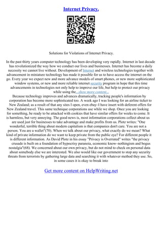 Internet Privacy.
Solutions for Violations of Internet Privacy.
In the past thirty years computer technology has been developing very rapidly. Internet in last decade
has revolutionized the way how we conduct our lives and businesses. Internet has become a daily
necessity we cannot live without. Development of Internet and wireless technologies together with
advancement in miniature technology has made it possible for us to have access the internet on the
go. Every year we expect new and more advance models of smart phones, or new more sophisticated
window systems, or new and more reliable internet security program in hope that this time
advancements in technologies not only help to improve our life, but help to protect our privacy
while using the...show more content...
Because technology improves and advances dramatically, tracking people's information by
corporation has become more sophisticated too. A week ago I was looking for an airline ticket to
New Zealand; as a result of that any sites I open, even ebay–I have insert with deferent offers for
New Zealand travel. This same technique corporations use while we shop. Once you are looking
for something, be ready to be attacked with cookies that have similar offers for weeks to come. It
is harmless, but very annoying. The good news is, most information corporations collect about us
are used just for businesses to take advantage and make profits from us. Plotz writes: "One
wonderful, terrible thing about modern capitalism is that companies don't care. You are not a
person. You are a wallet"(70). When we talk about our privacy, what exactly do we mean? What
kind of private information do we want to keep private from the public eye? For different people it
is different information. As David Plotz in his essay "Privacy is Overrated" writes "the privacy
crusade is built on a foundation of hypocrisy paranoia, economic know–nothingism and bogus
nostalgia"(68). We concerned about our own privacy, but do not mind to check on personal data
about somebody else we are interested. We also would like our government to stop any security
threats from terrorists by gathering large data and searching it with whatever method they use. So,
in some cases it is okay to break into
Get more content on HelpWriting.net
 