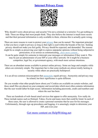 Internet Privacy Essay
Why should I worry about privacy and security? I'm not a criminal or a terrorist. I've got nothing to
hide. These are things that most people think. They also believe the internet is much more secure
and that their personal information is only available to them, whereas this is actually quite wrong.
There are more reasons to want to protect your privacy than can be named. The important principal
is that you have a right to privacy as long as that right is used within the bounds of the law. Seeking
privacy should not make you feel guilty. Privacy should be expected, and demanded. The reasons
might be as simple as preserving your right to express unpopular opinions without being subjected to
persecution, or as serious as communicating...show more content...
It can be quite simple for someone to intercept your messages or information if they want it. This
may be just an administrator of your ISP or your office network. Or it might be a business
competitor, legal foe, or government agency, with much more serious intentions.
There are an abundant means available to protect online privacy. Some are large and complex while
others are extremely simple. The important fact is that some methods are almost totally lacking in
security while others are practically bulletproof.
It is an all too common misconception that anonymity equals privacy. Anonymity and privacy may
be related, but their significance is quite different.
Do you wonder what other people know about you? Cookies are available on certain websites, and
these small files are placed on your computer and record data which most often contains information
that the user would rather be kept secure. Information including passwords, credit card numbers and
where the user has been.
There are hundreds of web–based email services that appear to offer anonymity. Few really do.
These include names such as Hotmail, Yahoo, Excite and many more that could be listed. In each of
these cases, the user is allowed to create a personal username that he uses for his messages.
Unfortunately, through sign–up procedures and logging, it is amazingly simple to determine your
ISP, and even your
Get more content on HelpWriting.net
 