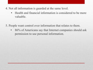 4. Not all information is guarded at the same level.
    • Health and financial information is considered to be more
        valuable.

5. People want control over information that relates to them.
    • 86% of Americans say that Internet companies should ask
       permission to use personal information.
 