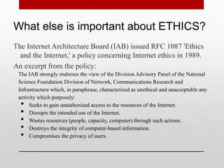 What else is important about ETHICS?
The Internet Architecture Board (IAB) issued RFC 1087 'Ethics
  and the Internet,' a policy concerning Internet ethics in 1989.
An excerpt from the policy:
 The IAB strongly endorses the view of the Division Advisory Panel of the National
 Science Foundation Division of Network, Communications Research and
 Infrastructure which, in paraphrase, characterized as unethical and unacceptable any
 activity which purposely:
  •   Seeks to gain unauthorized access to the resources of the Internet.
  •   Disrupts the intended use of the Internet.
  •   Wastes resources (people, capacity, computer) through such actions.
  •   Destroys the integrity of computer-based information.
  •   Compromises the privacy of users.
 