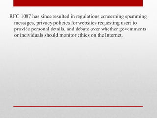 RFC 1087 has since resulted in regulations concerning spamming
 messages, privacy policies for websites requesting users to
 provide personal details, and debate over whether governments
 or individuals should monitor ethics on the Internet.
 