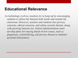Educational Relevance
As technology evolves, teachers try to keep up by encouraging
 students to utilize the Internet both inside and outside the
 classroom. However, teachers and students face privacy
 concerns, ethical concerns, and online security threats, along
 with growing Internet use. School administrations must
 develop plans for staying ahead of new issues, such as
 plagiarism, cyberbullying, and privacy threats to students’
 personal information.
 