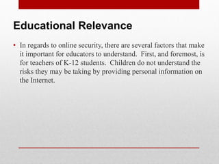 Educational Relevance
• In regards to online security, there are several factors that make
  it important for educators to understand. First, and foremost, is
  for teachers of K-12 students. Children do not understand the
  risks they may be taking by providing personal information on
  the Internet.
 