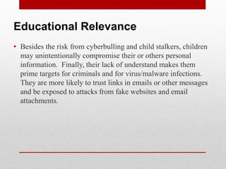 Educational Relevance
• Besides the risk from cyberbulling and child stalkers, children
  may unintentionally compromise their or others personal
  information. Finally, their lack of understand makes them
  prime targets for criminals and for virus/malware infections.
  They are more likely to trust links in emails or other messages
  and be exposed to attacks from fake websites and email
  attachments.
 