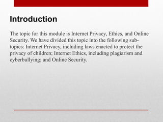 Introduction
The topic for this module is Internet Privacy, Ethics, and Online
Security. We have divided this topic into the following sub-
topics: Internet Privacy, including laws enacted to protect the
privacy of children; Internet Ethics, including plagiarism and
cyberbullying; and Online Security.
 