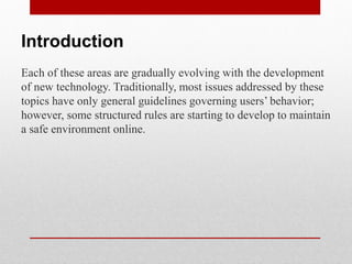 Introduction
Each of these areas are gradually evolving with the development
of new technology. Traditionally, most issues addressed by these
topics have only general guidelines governing users’ behavior;
however, some structured rules are starting to develop to maintain
a safe environment online.
 