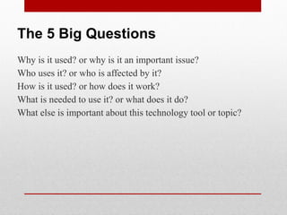 The 5 Big Questions
Why is it used? or why is it an important issue?
Who uses it? or who is affected by it?
How is it used? or how does it work?
What is needed to use it? or what does it do?
What else is important about this technology tool or topic?
 
