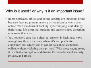 Why is it used? or why is it an important issue?
• Internet privacy, ethics, and online security are important issues
  because they are present in every action taken by every user
  online. With incidents of hacking, cyberbullying, and identity
  theft rising, it is clear that students and teachers need directions
  now more than ever.
• Yet, not every case has a clear-cut answer. Is hacking always
  wrong? Are there ever cases where it’s acceptable for
  companies and advertisers to collect data about customers
  online, without violating their privacy? With these vague areas,
  it is valuable to explore and discuss the boundaries of security,
  privacy, and ethics.
 
