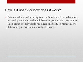 How is it used? or how does it work?
• Privacy, ethics, and security is a combination of user education,
  technological tools, and administrative policies and procedures.
  Each group of individuals has a responsibility to protect users,
  data, and systems from a variety of threats.
 