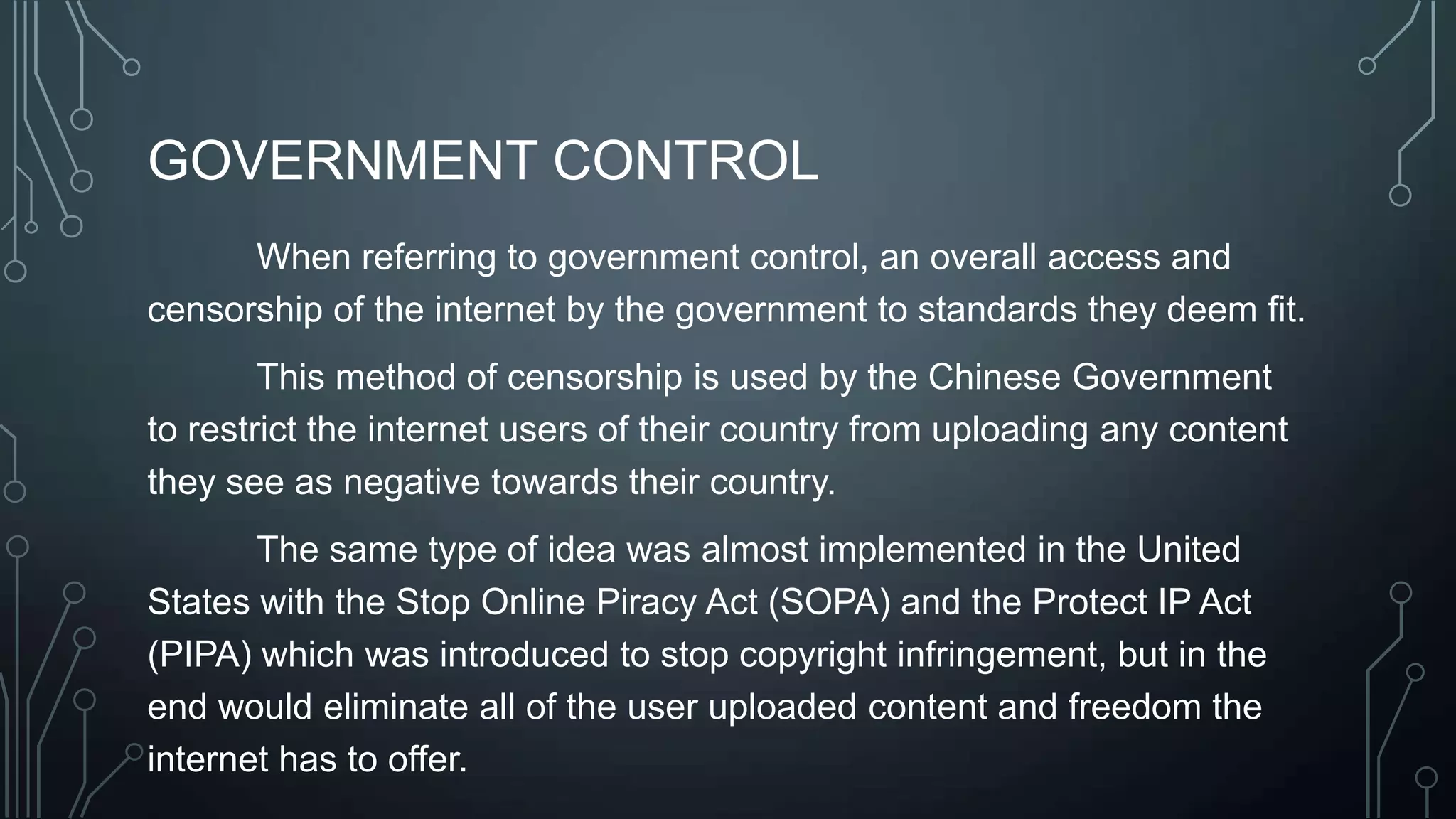 GOVERNMENT CONTROL
When referring to government control, an overall access and
censorship of the internet by the government to standards they deem fit.
This method of censorship is used by the Chinese Government
to restrict the internet users of their country from uploading any content
they see as negative towards their country.
The same type of idea was almost implemented in the United
States with the Stop Online Piracy Act (SOPA) and the Protect IP Act
(PIPA) which was introduced to stop copyright infringement, but in the
end would eliminate all of the user uploaded content and freedom the
internet has to offer.
 