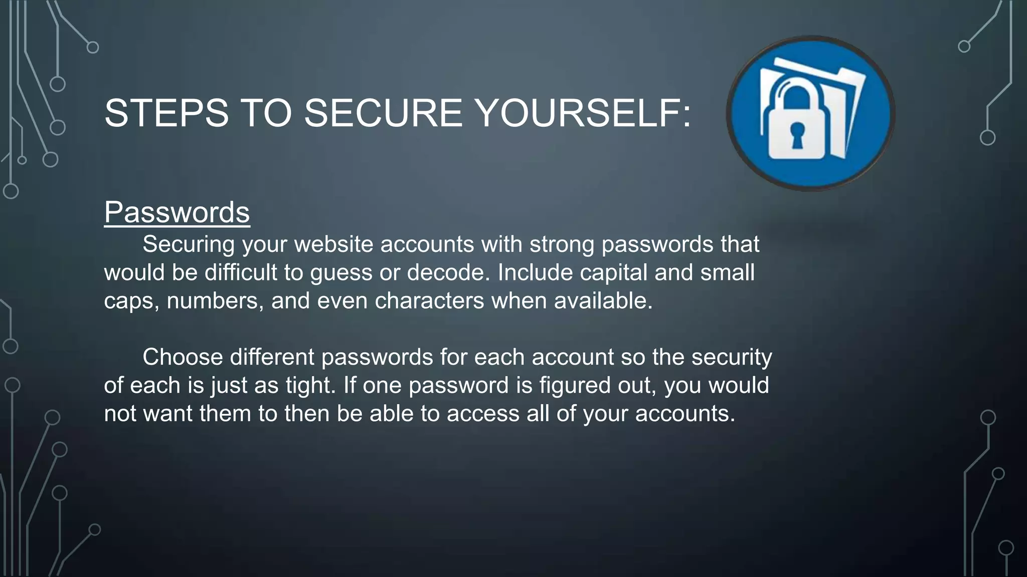 STEPS TO SECURE YOURSELF:
Passwords
Securing your website accounts with strong passwords that
would be difficult to guess or decode. Include capital and small
caps, numbers, and even characters when available.
Choose different passwords for each account so the security
of each is just as tight. If one password is figured out, you would
not want them to then be able to access all of your accounts.
 