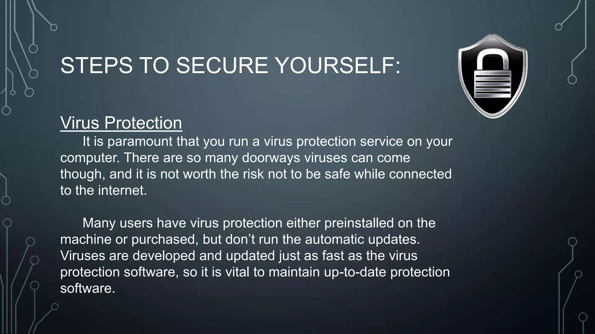 STEPS TO SECURE YOURSELF:
Virus Protection
It is paramount that you run a virus protection service on your
computer. There are so many doorways viruses can come
though, and it is not worth the risk not to be safe while connected
to the internet.
Many users have virus protection either preinstalled on the
machine or purchased, but don’t run the automatic updates.
Viruses are developed and updated just as fast as the virus
protection software, so it is vital to maintain up-to-date protection
software.
 