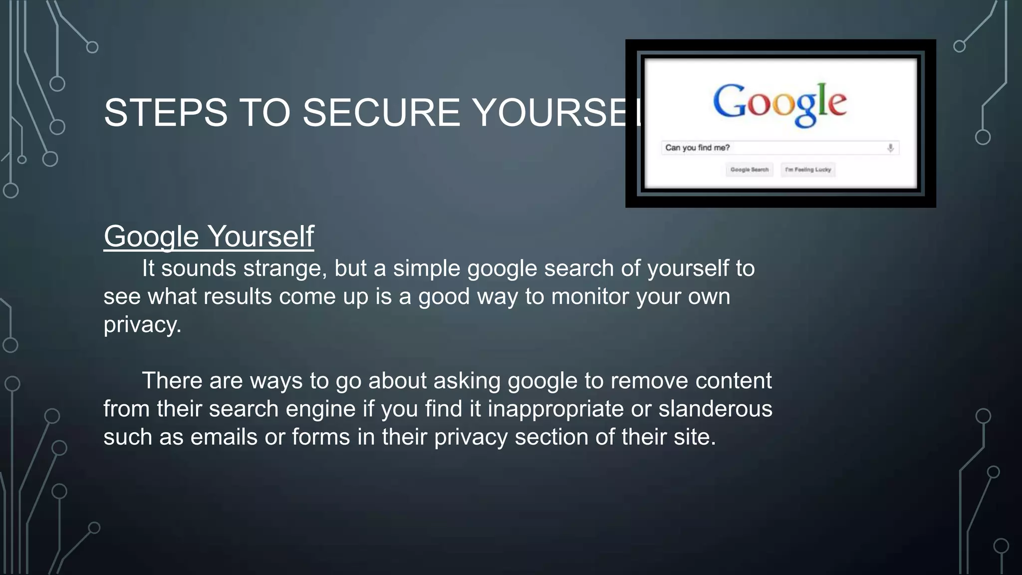 STEPS TO SECURE YOURSELF:
Google Yourself
It sounds strange, but a simple google search of yourself to
see what results come up is a good way to monitor your own
privacy.
There are ways to go about asking google to remove content
from their search engine if you find it inappropriate or slanderous
such as emails or forms in their privacy section of their site.
 