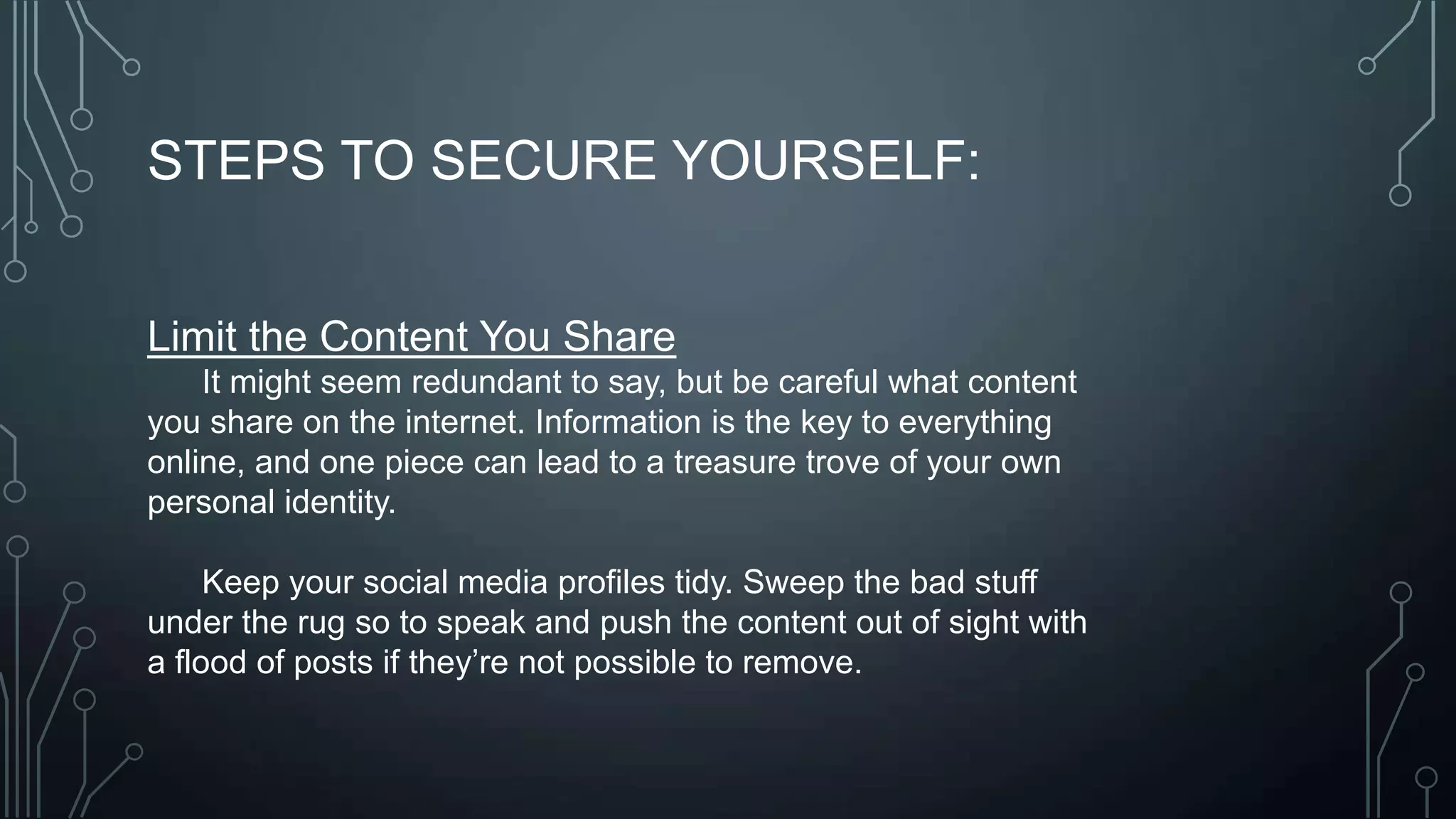 STEPS TO SECURE YOURSELF:
Limit the Content You Share
It might seem redundant to say, but be careful what content
you share on the internet. Information is the key to everything
online, and one piece can lead to a treasure trove of your own
personal identity.
Keep your social media profiles tidy. Sweep the bad stuff
under the rug so to speak and push the content out of sight with
a flood of posts if they’re not possible to remove.
 