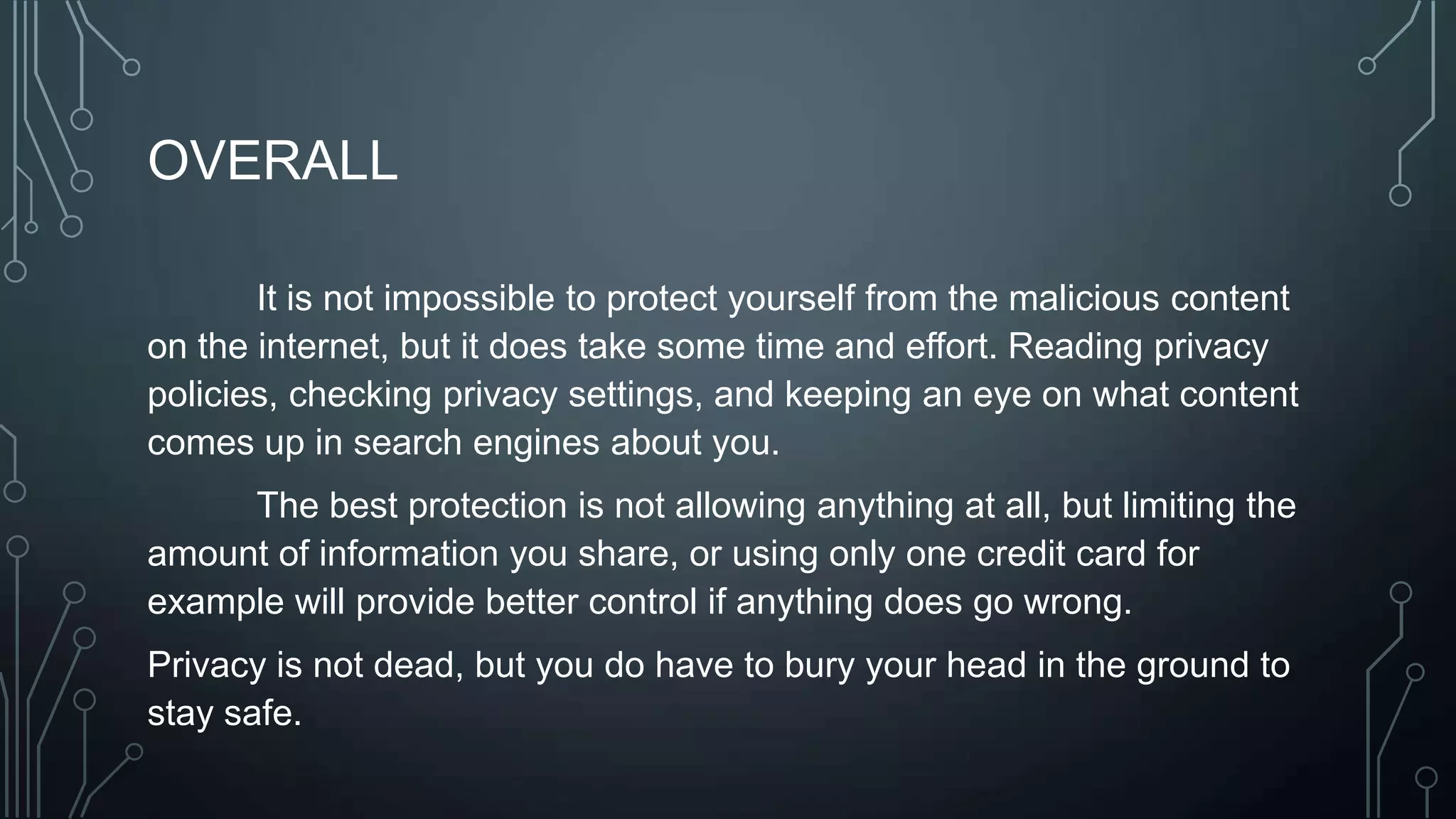 OVERALL
It is not impossible to protect yourself from the malicious content
on the internet, but it does take some time and effort. Reading privacy
policies, checking privacy settings, and keeping an eye on what content
comes up in search engines about you.
The best protection is not allowing anything at all, but limiting the
amount of information you share, or using only one credit card for
example will provide better control if anything does go wrong.
Privacy is not dead, but you do have to bury your head in the ground to
stay safe.
 