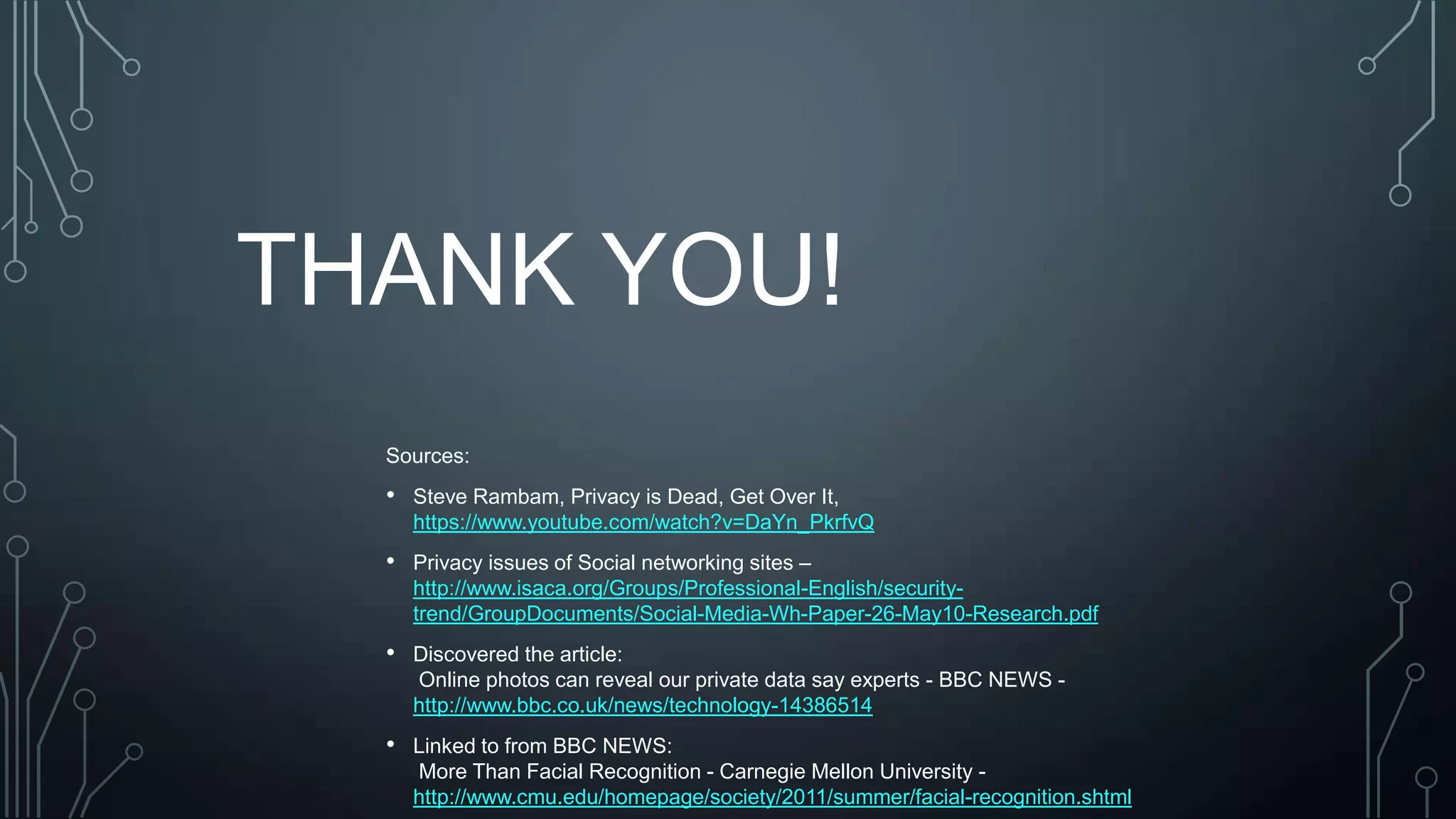 THANK YOU!
Sources:
• Steve Rambam, Privacy is Dead, Get Over It,
https://www.youtube.com/watch?v=DaYn_PkrfvQ
• Privacy issues of Social networking sites –
http://www.isaca.org/Groups/Professional-English/security-
trend/GroupDocuments/Social-Media-Wh-Paper-26-May10-Research.pdf
• Discovered the article:
Online photos can reveal our private data say experts - BBC NEWS -
http://www.bbc.co.uk/news/technology-14386514
• Linked to from BBC NEWS:
More Than Facial Recognition - Carnegie Mellon University -
http://www.cmu.edu/homepage/society/2011/summer/facial-recognition.shtml
 