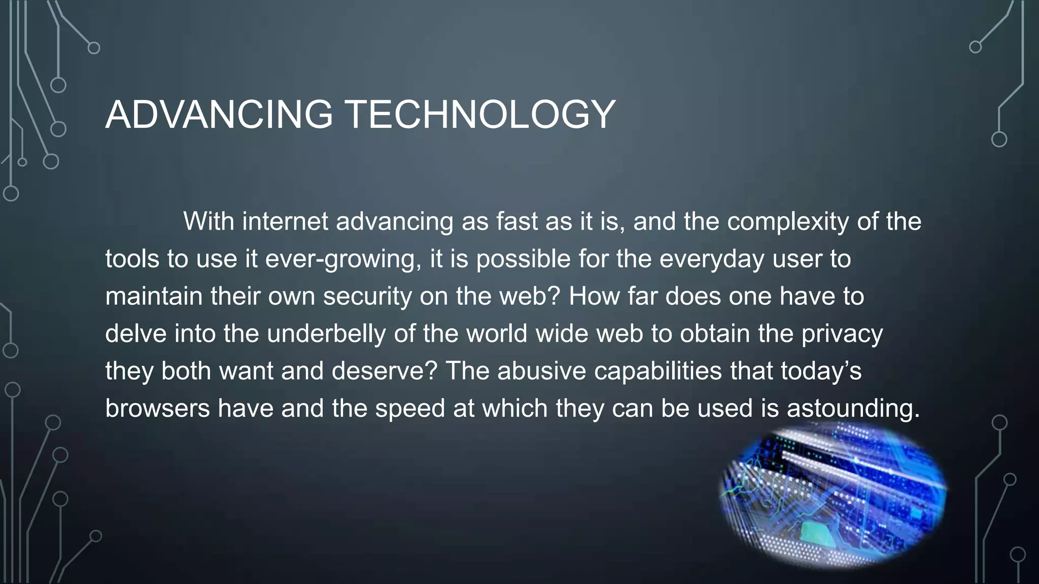 ADVANCING TECHNOLOGY
With internet advancing as fast as it is, and the complexity of the
tools to use it ever-growing, it is possible for the everyday user to
maintain their own security on the web? How far does one have to
delve into the underbelly of the world wide web to obtain the privacy
they both want and deserve? The abusive capabilities that today’s
browsers have and the speed at which they can be used is astounding.
 