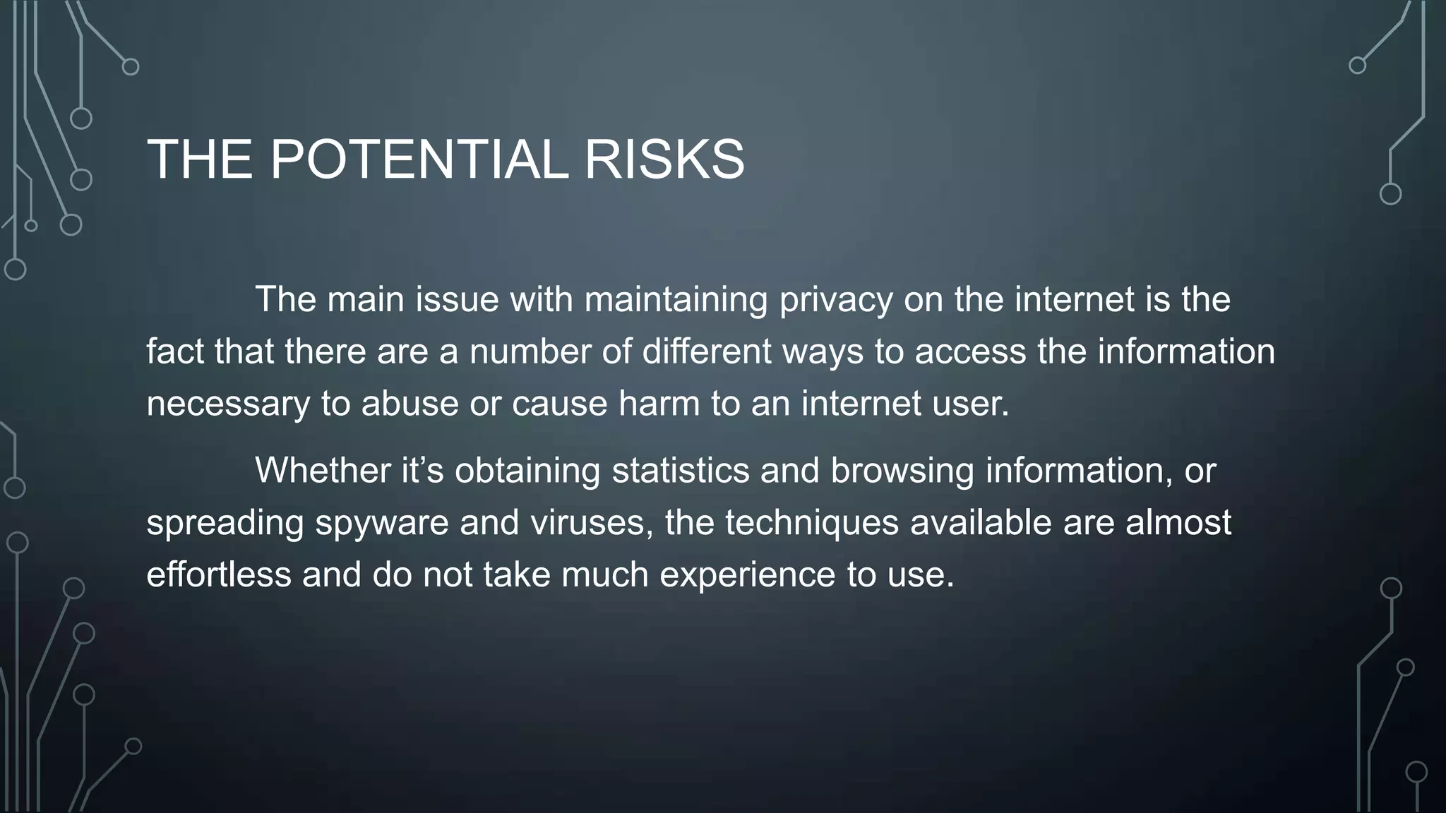 THE POTENTIAL RISKS
The main issue with maintaining privacy on the internet is the
fact that there are a number of different ways to access the information
necessary to abuse or cause harm to an internet user.
Whether it’s obtaining statistics and browsing information, or
spreading spyware and viruses, the techniques available are almost
effortless and do not take much experience to use.
 