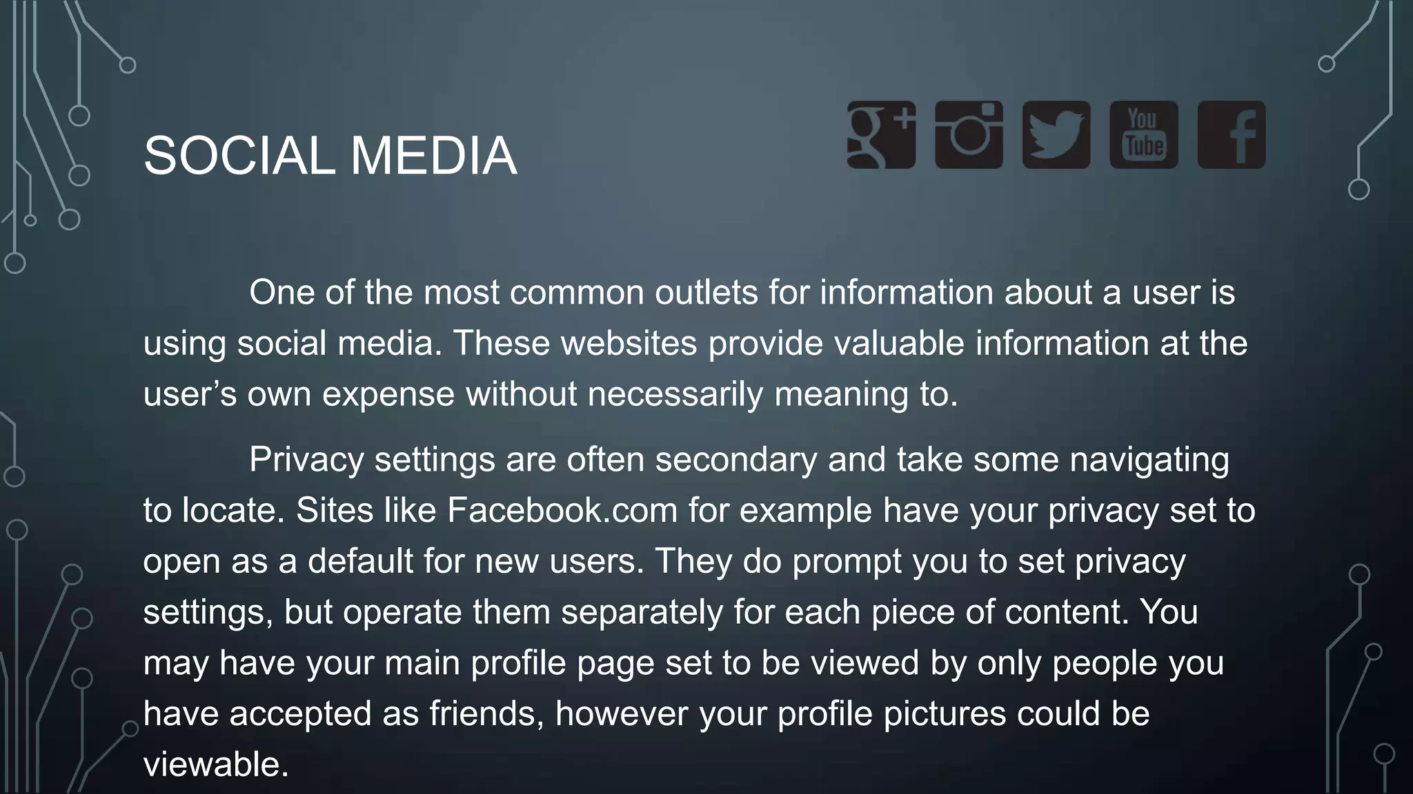 SOCIAL MEDIA
One of the most common outlets for information about a user is
using social media. These websites provide valuable information at the
user’s own expense without necessarily meaning to.
Privacy settings are often secondary and take some navigating
to locate. Sites like Facebook.com for example have your privacy set to
open as a default for new users. They do prompt you to set privacy
settings, but operate them separately for each piece of content. You
may have your main profile page set to be viewed by only people you
have accepted as friends, however your profile pictures could be
viewable.
 