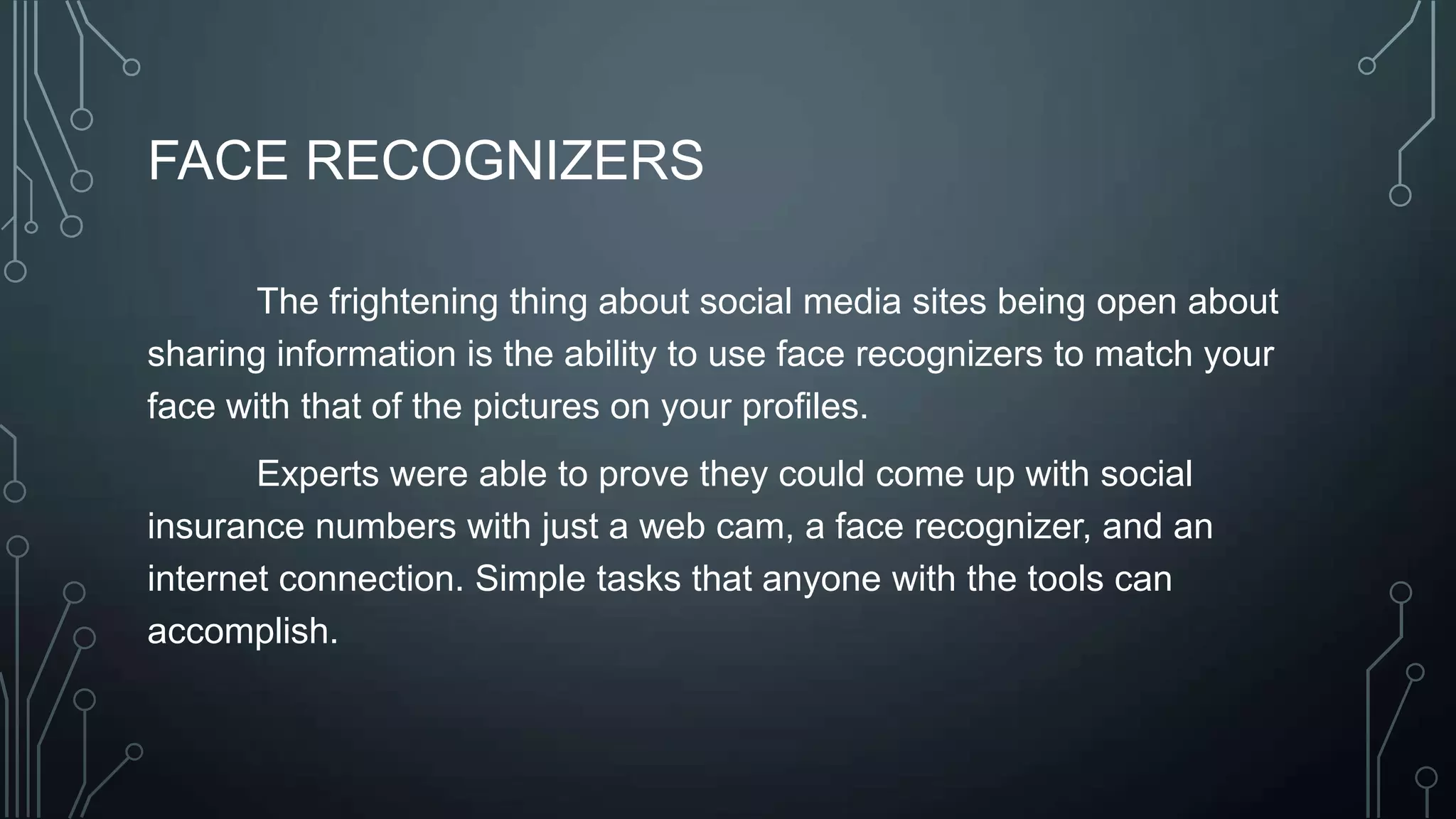 FACE RECOGNIZERS
The frightening thing about social media sites being open about
sharing information is the ability to use face recognizers to match your
face with that of the pictures on your profiles.
Experts were able to prove they could come up with social
insurance numbers with just a web cam, a face recognizer, and an
internet connection. Simple tasks that anyone with the tools can
accomplish.
 