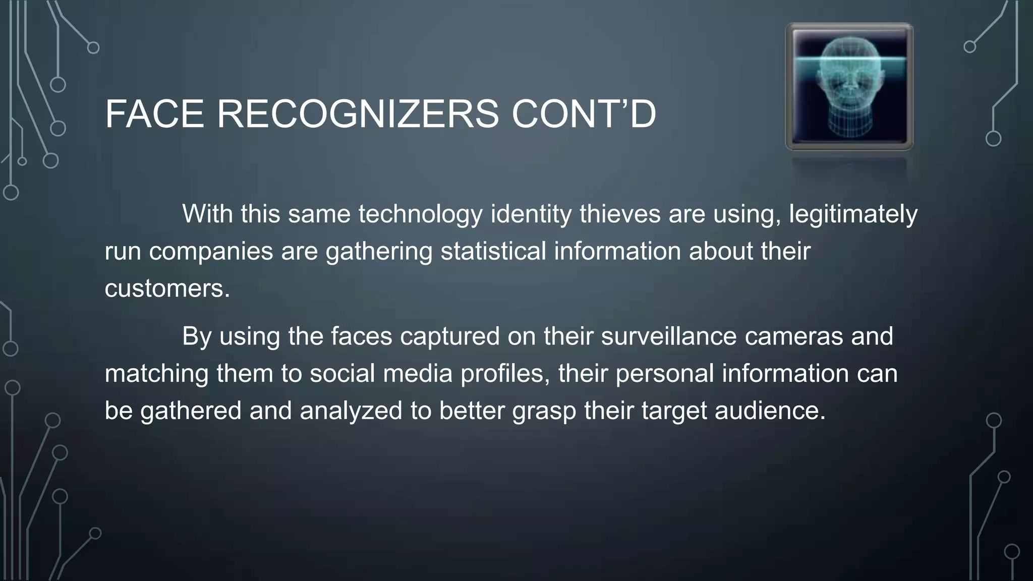 FACE RECOGNIZERS CONT’D
With this same technology identity thieves are using, legitimately
run companies are gathering statistical information about their
customers.
By using the faces captured on their surveillance cameras and
matching them to social media profiles, their personal information can
be gathered and analyzed to better grasp their target audience.
 