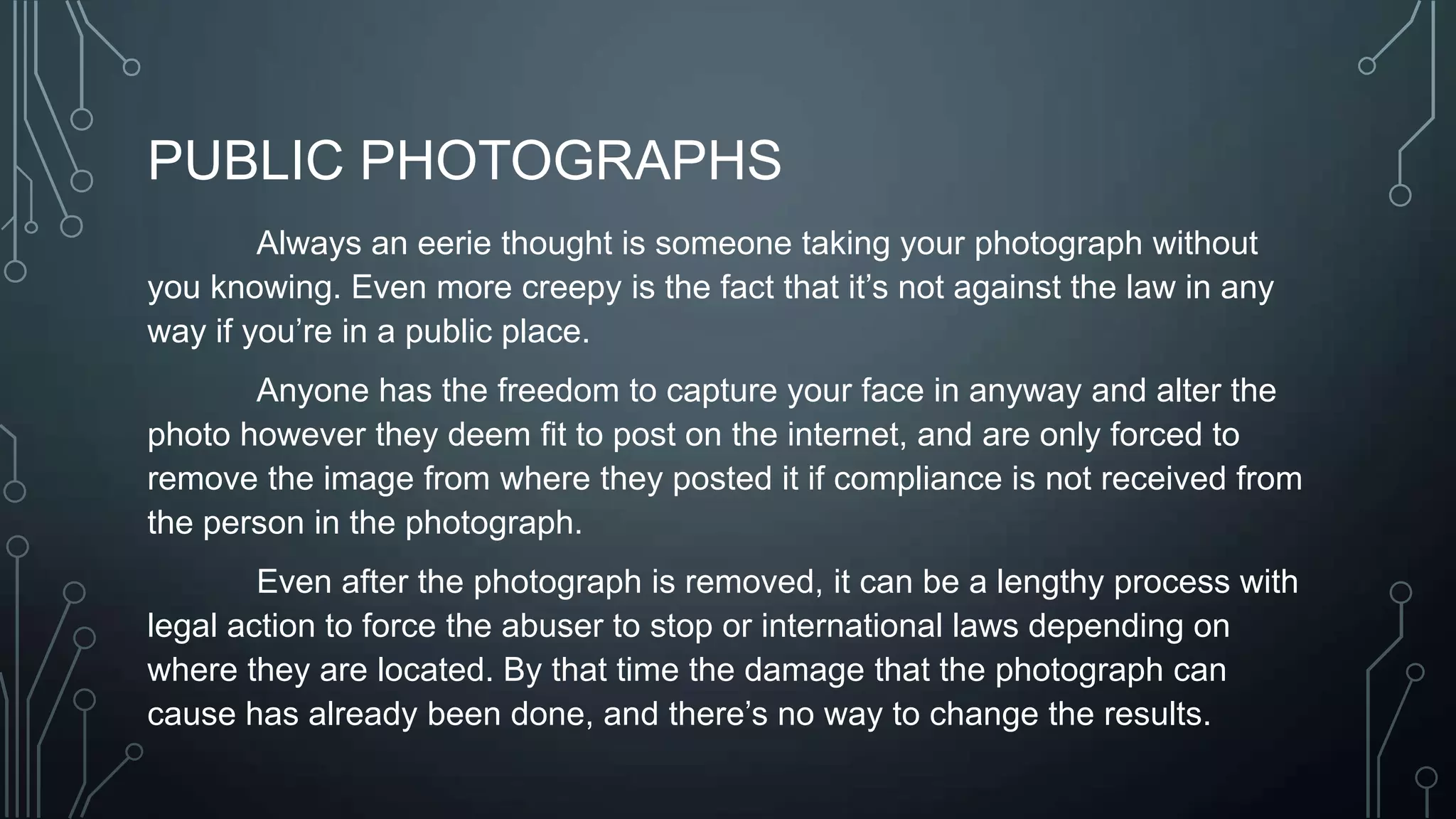PUBLIC PHOTOGRAPHS
Always an eerie thought is someone taking your photograph without
you knowing. Even more creepy is the fact that it’s not against the law in any
way if you’re in a public place.
Anyone has the freedom to capture your face in anyway and alter the
photo however they deem fit to post on the internet, and are only forced to
remove the image from where they posted it if compliance is not received from
the person in the photograph.
Even after the photograph is removed, it can be a lengthy process with
legal action to force the abuser to stop or international laws depending on
where they are located. By that time the damage that the photograph can
cause has already been done, and there’s no way to change the results.
 