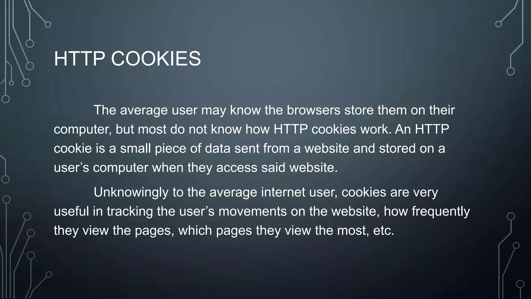 HTTP COOKIES
The average user may know the browsers store them on their
computer, but most do not know how HTTP cookies work. An HTTP
cookie is a small piece of data sent from a website and stored on a
user’s computer when they access said website.
Unknowingly to the average internet user, cookies are very
useful in tracking the user’s movements on the website, how frequently
they view the pages, which pages they view the most, etc.
 