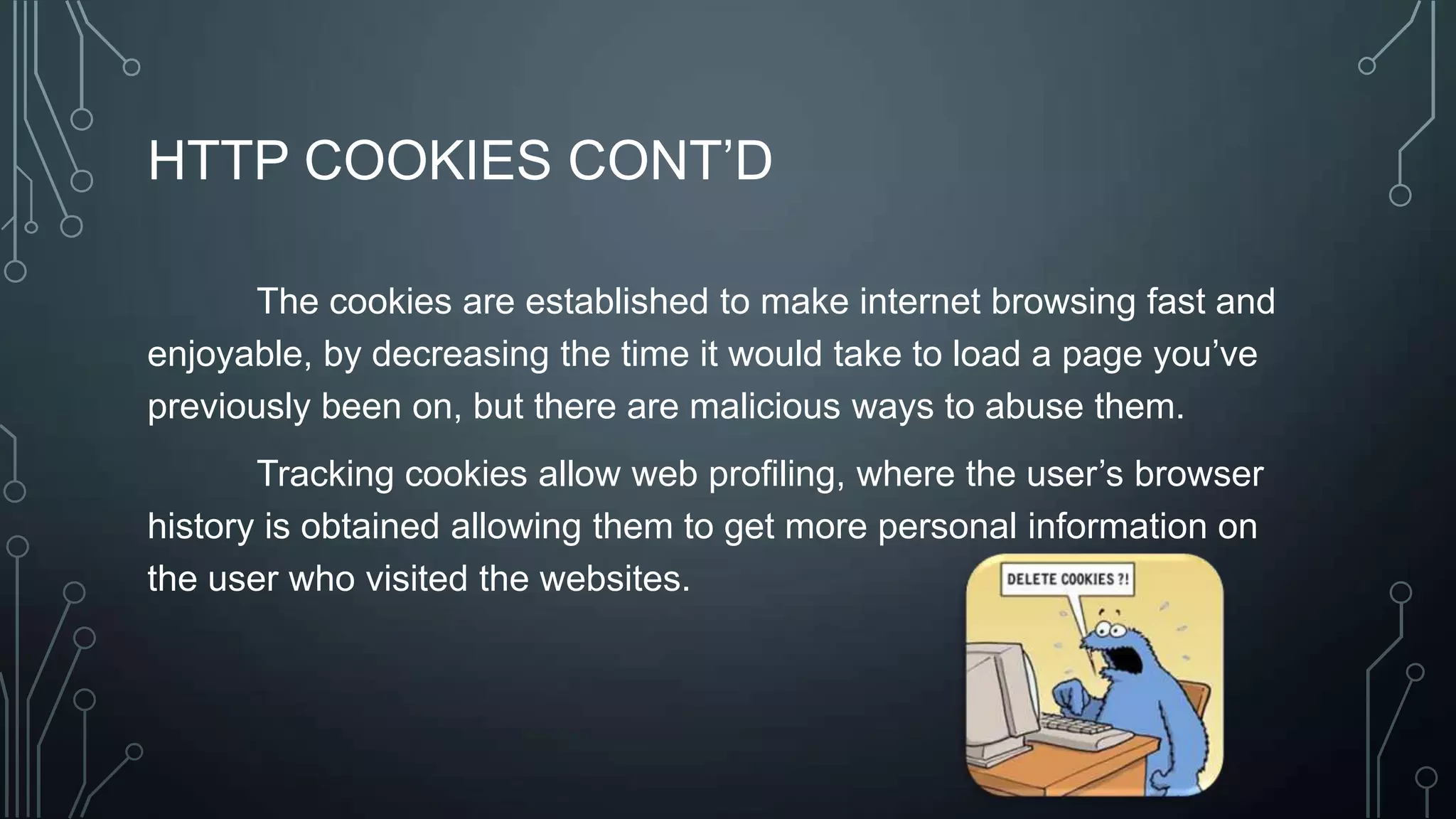 HTTP COOKIES CONT’D
The cookies are established to make internet browsing fast and
enjoyable, by decreasing the time it would take to load a page you’ve
previously been on, but there are malicious ways to abuse them.
Tracking cookies allow web profiling, where the user’s browser
history is obtained allowing them to get more personal information on
the user who visited the websites.
 