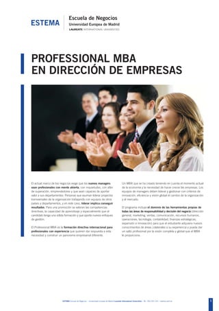 PROFESSIONAL MBA
EN DIRECCIÓN DE EMPRESAS




El actual marco de los negocios exige que los nuevos managers                                 Un MBA que se ha creado teniendo en cuenta el momento actual
sean profesionales con mente abierta, con inquietudes, con afán                               de la economía y la necesidad de hacer crecer las empresas. Los
de superación, emprendedores y que sean capaces de aportar                                    equipos de managers deben liderar y gestionar con criterios de
valor a sus departamentos. Personas que asuman liderar proyectos                              innovación, eficiencia y visión global el cambio de la organización
transversales de la organización trabajando con equipos de otros                              y el mercado.
países y departamentos, y en este caso, liderar implica conseguir
resultados. Para una promoción se valoran las competencias                                    El programa incluye el dominio de las herramientas propias de
directivas, la capacidad de aprendizaje y especialmente que el                                todas las áreas de responsabilidad y decisión del negocio (dirección
candidato tenga una sólida formación y que aporte nuevos enfoques                             general, marketing, ventas, comunicación, recursos humanos,
de gestión.                                                                                   operaciones, tecnología, contabilidad, finanzas estratégicas,
                                                                                              expansión e innovación) para que el estudiante adquiera nuevos
El Professional MBA es la formación directiva internacional para                              conocimientos de áreas colaterales a su experiencia y pueda dar
profesionales con experiencia que quieren dar respuesta a esta                                un salto profesional por la visión completa y global que el MBA
necesidad y construir un panorama empresarial diferente.                                      le proporciona.




                        ESTEMA Escuela de Negocios - Universidad Europea de Madrid Laureate International Universities - Tel.: 902 051 241 - estema.uem.es           1
 