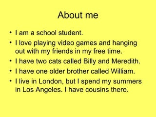 About me
• I am a school student.
• I love playing video games and hanging
out with my friends in my free time.
• I have two cats called Billy and Meredith.
• I have one older brother called William.
• I live in London, but I spend my summers
in Los Angeles. I have cousins there.

 
