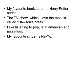 • My favourite books are the Harry Potter
series.
• The TV show, which I love the most is
called “Dawson’s creek”.
• I like listening to pop, latin american and
jazz music.
• My favourite singer is Ne-Yo.

 