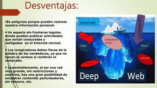 Desventajas:
♥Es peligrosa porque pueden rastrear
nuestra información personal.
♥ Un espacio sin fronteras legales,
donde pueden publicar actividades
que serían censuradas y
castigadas en el Internet normal.
♥ Los compradores deben fiarse de la
palabra de los vendedores, ya que no
tienen la certeza si recibirán lo
comprado.
♥ Lamentablemente, al ser una red
muy grande, sin restricciones y
anónima, hay una gran posibilidad de
encontrar contenido perturbadores,
sin censura, etc.
 