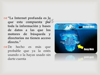 
 “La Internet profunda es la
que esta compuesta por
toda la información y bases
de datos a las que los
motores de búsqueda y
directorios no tienen acceso
directo.”
 De hecho es más que
probable que ya la estés
usando o la hayas usado sin
darte cuenta
 