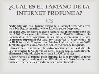 
Nadie sabe cuál es el tamaño exacto de la Internet profunda o web
invisible. Según un artículo de wikipedia sobre Deep Web:
En el año 2000 se estimaba que el tamaño del Internet invisible era
de 7.500 Terabytes de datos en unos 550.000 millones de
documentos. Para comparar se estima que en aquella época
la Internet superficial ocupaba 167 Terabytes y el contenido de
la Biblioteca del Congreso de Estados Unidos tenía unos 3.000
Terabytes que no eran accesibles por los motores de búsqueda.
Estimaciones basadas en la extrapolación de un estudio de
la Universidad de California en Berkeley especula que actualmente
el Internet Profundo debe tener unos 91.000 TeraBytes.
A decir verdad el tamaño poco importa. La idea principal es tener
claro que aproximadamente el 95% de toda la información que
existe en Internet está sin indexar por ningún buscador.
¿CUÁL ES EL TAMAÑO DE LA
INTERNET PROFUNDA?
 