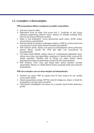 1.2. Avantajları ve Dezavantajları

    PHP programlama dilinin avantajlarını şu şekilde sıralayabiliriz.

     Çok hızlı çalışan bir dildir.
     Öğrenilmesi kolay bir dildir. Kod yazımı Perl, C, JavaScript vb. gibi yaygın
      kullanılan programlama dillerine benzer. Böylece bu dillerden herhangi birini
      bilen bir kişi kolayca PHP kodu yazabilir.
     Rahat ve hızlı kodlanabilir. Ayrıca derlenmesine gerek yoktur. HTML kodları
      arasına kolayca yerleştirilebilir.
     İnternette büyük bir geliştirici topluluğuna sahiptir ve PHP ile yazılmış birçok kod
      veya program, ücretsiz olarak internet üzerinden elde edilebilir.
     Web sunucusu olarak, Apache web sunucusu kullanıldığında yüksek performans
      gösterir. Bunun yanında IIS, PWS gibi diğer web sunucularıyla da
      çalışabilmektedir.
     Veri tabanı olarak MSSQL, MySql, Oracle vb. veritabanlarına bağlanabilir. Kayıt
      ekleme, kayıt silme, kayıt güncelleme, sorgulama vb. işlemler kolay ve güvenli bir
      şekilde yapılabilir. Özellikle PHP ile MySql veri tabanı birlikte yüksek
      performansla çalıştığı için günümüzde ayrılmaz bir ikili oluşturmuşlardır.
     PHP Windows, Unix, Linux gibi birçok farklı işletim sistemleri üzerinde
      çalıştırılabilir. Böylece Ev Sahibi İşletim Sistemi seçiminde birden fazla alternatif
      bulunmaktadır.

    PHP nin avantajları yanı sıra dezavantajları da bulunmaktadır.

     Hatalarla baş etmek; PHP' de yapılan basit bir hata, kolayca bir çok sayfada
      soruna neden olabilir.
     Detaylı programlama zorluğu; PHP bir script dili olduğu için, detaylı ve büyük bir
      programdan cevap alma süresi uzayabilir.
     Güncellemek istenildiğinde web sunucu ile eş zamanlı olarak birlikte derlenmesi
      gerekir.




                                           7
 
