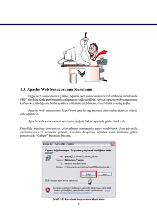 1.3. Apache Web Sunucusunun Kurulumu
      Diğer web sunucularının yerine, Apache web sunucusunun tercih edilmesi durumunda
PHP’ nin daha fazla performansla çalışmasını sağlayabiliriz. Ayrıca Apache web sunucusunu
kullanırken istediğimiz bütün ayarlara müdahale edebilmemiz bize büyük avantaj sağlar.

      Apache web sunucusunu http://www.apache.org internet adresinden ücretsiz olarak
elde edebiliriz.

      Apache web sunucusunun kurulumu aşağıda birkaç aşamada gösterilmektedir.

Öncelikle kurulum dosyamızın çalıştırılması aşamasında uyarı verebilecek olası güvenlik
yazılımlarına izin vermeniz gerekir. Kurulum dosyamızı açtıktan sonra önümüze gelen
penceredeki “Çalıştır” butonuna basınız.




                        Şekil 1.3: Kurulum dosyasının çalıştırması
                                            8
 