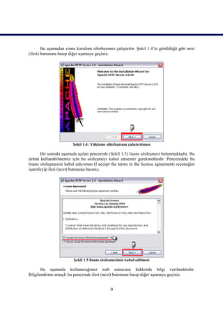 Bu aşamadan sonra kurulum sihirbazımız çalıştırılır. Şekil 1.4’te görüldüğü gibi next
(ileri) butonuna basıp diğer aşamaya geçiniz.




                        Şekil 1.4: Yükleme sihirbazının çalıştırılması

       Bir sonraki aşamada açılan pencerede (Şekil 1.5) lisans sözleşmesi bulunmaktadır. Bu
ürünü kullanabilmemiz için bu sözleşmeyi kabul etmemiz gerekmektedir. Penceredeki bu
lisans sözleşmesini kabul ediyorum (I accept the terms in the license agreement) seçeneğini
işaretleyip ileri (next) butonuna basınız.




                         Şekil 1.5 lisans sözleşmesinin kabul edilmesi

       Bu aşamada kullanacağımız web sunucusu hakkında bilgi verilmektedir.
Bilgilendirme amaçlı bu pencerede ileri (next) butonuna basıp diğer aşamaya geçiniz.


                                              9
 