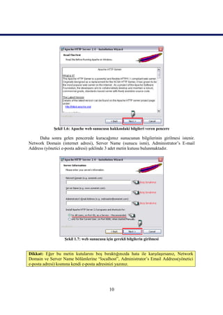 Şekil 1.6: Apache web sunucusu hakkındaki bilgileri veren pencere

     Daha sonra gelen pencerede kuracağımız sunucunun bilgilerinin girilmesi istenir.
Network Domain (internet adresi), Server Name (sunucu ismi), Administrator’s E-mail
Address (yönetici e-posta adresi) şeklinde 3 adet metin kutusu bulunmaktadır.




                   Şekil 1.7: web sunucusu için gerekli bilgilerin girilmesi


Dikkat: Eğer bu metin kutularını boş bıraktığınızda hata ile karşılaşırsanız, Network
Domain ve Server Name bölümlerine “localhost”, Administrator’s Email Address(yönetici
e-posta adresi) kısmına kendi e-posta adresinizi yazınız.




                                              10
 