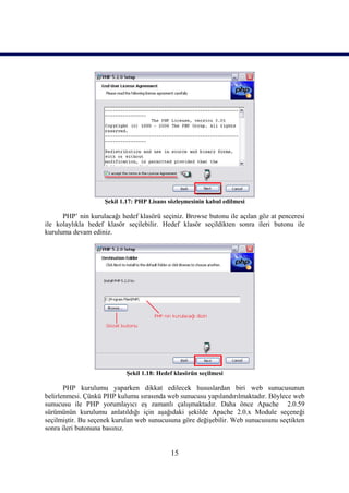 Şekil 1.17: PHP Lisans sözleşmesinin kabul edilmesi

      PHP’ nin kurulacağı hedef klasörü seçiniz. Browse butonu ile açılan göz at penceresi
ile kolaylıkla hedef klasör seçilebilir. Hedef klasör seçildikten sonra ileri butonu ile
kuruluma devam ediniz.




                            Şekil 1.18: Hedef klasörün seçilmesi

       PHP kurulumu yaparken dikkat edilecek hususlardan biri web sunucusunun
belirlenmesi. Çünkü PHP kulumu sırasında web sunucusu yapılandırılmaktadır. Böylece web
sunucusu ile PHP yorumlayıcı eş zamanlı çalışmaktadır. Daha önce Apache 2.0.59
sürümünün kurulumu anlatıldığı için aşağıdaki şekilde Apache 2.0.x Module seçeneği
seçilmiştir. Bu seçenek kurulan web sunucusuna göre değişebilir. Web sunucusunu seçtikten
sonra ileri butonuna basınız.


                                            15
 