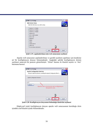 Şekil 1.19: yapılandırılması için web sunucunun seçilmesi

       Apache web sunucunun yapılandırılması ve gerekli ayarların yapılması için kendisine
ait bir konfigürasyon dosyası bulunmaktadır. Aşağıdaki şekilde konfigürasyon dizinin
seçilmesi amacıyla bir pencere gösterilmiştir. ‘Gözat’ butonu ile klasörü seçiniz ve ‘ileri’
butonuna basınız.




             Şekil 1.20: Konfigürasyon dosyasının bulunduğu klasörüm seçilmesi

      Httpd.conf isimli konfigürasyon dosyası apache web sunucusunun kurulduğu dizin
içindeki conf klasörü içinde bulunmaktadır.




                                             16
 