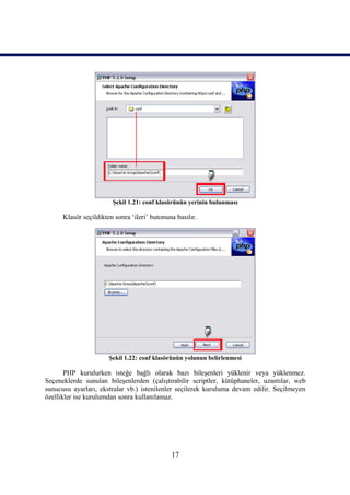 Şekil 1.21: conf klasörünün yerinin bulunması

      Klasör seçildikten sonra ‘ileri’ butonuna basılır.




                       Şekil 1.22: conf klasörünün yolunun belirlenmesi

       PHP kurulurken isteğe bağlı olarak bazı bileşenleri yüklenir veya yüklenmez.
Seçeneklerde sunulan bileşenlerden (çalıştırabilir scriptler, kütüphaneler, uzantılar, web
sunucusu ayarları, ekstralar vb.) istenilenler seçilerek kuruluma devam edilir. Seçilmeyen
özellikler ise kurulumdan sonra kullanılamaz.




                                              17
 