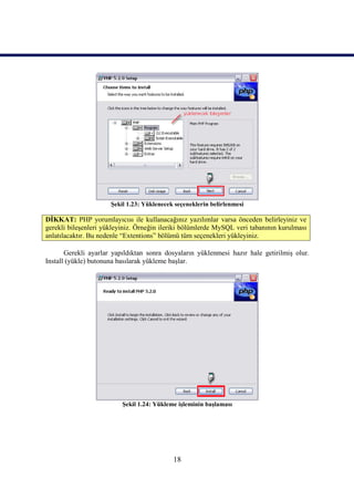 Şekil 1.23: Yüklenecek seçeneklerin belirlenmesi

DİKKAT: PHP yorumlayıcısı ile kullanacağınız yazılımlar varsa önceden belirleyiniz ve
gerekli bileşenleri yükleyiniz. Örneğin ileriki bölümlerde MySQL veri tabanının kurulması
anlatılacaktır. Bu nedenle “Extentions” bölümü tüm seçenekleri yükleyiniz.

       Gerekli ayarlar yapıldıktan sonra dosyaların yüklenmesi hazır hale getirilmiş olur.
Install (yükle) butonuna basılarak yükleme başlar.




                          Şekil 1.24: Yükleme işleminin başlaması




                                            18
 
