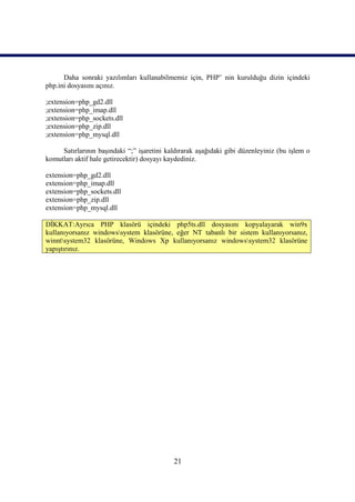 Daha sonraki yazılımları kullanabilmemiz için, PHP’ nin kurulduğu dizin içindeki
php.ini dosyasını açınız.

;extension=php_gd2.dll
;extension=php_imap.dll
;extension=php_sockets.dll
;extension=php_zip.dll
;extension=php_mysql.dll

     Satırlarının başındaki “;” işaretini kaldırarak aşağıdaki gibi düzenleyiniz (bu işlem o
komutları aktif hale getirecektir) dosyayı kaydediniz.

extension=php_gd2.dll
extension=php_imap.dll
extension=php_sockets.dll
extension=php_zip.dll
extension=php_mysql.dll

DİKKAT:Ayrıca PHP klasörü içindeki php5ts.dll dosyasını kopyalayarak win9x
kullanıyorsanız windowssystem klasörüne, eğer NT tabanlı bir sistem kullanıyorsanız,
winntsystem32 klasörüne, Windows Xp kullanıyorsanız windowssystem32 klasörüne
yapıştırınız.




                                            21
 