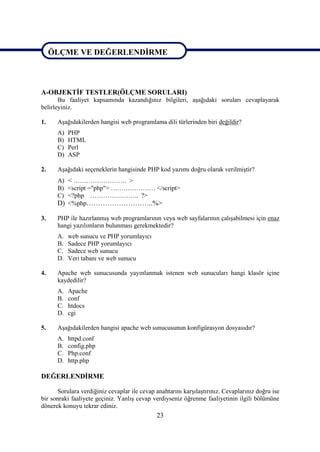 ÖLÇME VE DEĞERLENDİRME

ÖLÇME DEĞERLENDİRME

A-OBJEKTİF TESTLER(ÖLÇME SORULARI)
       Bu faaliyet kapsamında kazandığınız bilgileri, aşağıdaki soruları cevaplayarak
belirleyiniz.

1.    Aşağıdakilerden hangisi web programlama dili türlerinden biri değildir?
      A)   PHP
      B)   HTML
      C)   Perl
      D)   ASP

2.    Aşağıdaki seçeneklerin hangisinde PHP kod yazımı doğru olarak verilmiştir?
      A) < ……………………. >
      B) <script ="php"> ………………… </script>
      C) <?php ………………….. ?>
      D) <%php………………………..%>

3.    PHP ile hazırlanmış web programlarının veya web sayfalarının çalışabilmesi için enaz
      hangi yazılımların bulunması gerekmektedir?
      A.   web sunucu ve PHP yorumlayıcı
      B.   Sadece PHP yorumlayıcı
      C.   Sadece web sunucu
      D.   Veri tabanı ve web sunucu

4.    Apache web sunucusunda yayınlanmak istenen web sunucuları hangi klasör içine
      kaydedilir?
      A.   Apache
      B.   conf
      C.   htdocs
      D.   cgi

5.    Aşağıdakilerden hangisi apache web sunucusunun konfigürasyon dosyasıdır?
      A.   httpd.conf
      B.   config.php
      C.   Php.conf
      D.   http.php

DEĞERLENDİRME

      Sorulara verdiğiniz cevaplar ile cevap anahtarını karşılaştırınız. Cevaplarınız doğru ise
bir sonraki faaliyete geçiniz. Yanlış cevap verdiyseniz öğrenme faaliyetinin ilgili bölümüne
dönerek konuyu tekrar ediniz.
                                              23
 