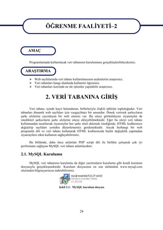 ÖĞRENME FAALİYETİ–2

                    ÖĞRENME FAALİYETİ 2
     AMAÇ

      Programlamada kullanılacak veri tabanının kurulumunu gerçekleştirebileceksiniz.

   ARAŞTIRMA
       Web sayfalarında veri tabanı kullanılmasının nedenlerini araştırınız.
       Veri tabanları hangi alanlarda kullanılır öğreniniz.
       Veri tabanları üzerinde ne tür işlemler yapılabilir araştırınız.


                   2. VERİ TABANINA GİRİŞ
       Veri tabanı; içinde kayıt bulunduran, birbirleriyle ilişkili tablolar topluluğudur. Veri
tabanları dinamik web sayfaları için vazgeçilmez bir unsurdur. Örnek verirsek şarkıcıların
şarkı sözlerini yayınlayan bir web sitemiz var. Bu siteyi görüntüleyen ziyaretçiler de
istedikleri şarkıcıların şarkı sözlerini siteye ekleyebilmektedir. Eğer bu siteyi veri tabanı
kullanmadan tasarlarsak ziyaretçiler her şarkı sözü eklemek istediğinde, HTML kodlarımızı
değiştirip sayfaları yeniden düzenlememiz gerekmektedir. Ancak herhangi bir web
programla dili ve veri tabanı kullanarak HTML kodlarınızda hiçbir değişiklik yapmadan
ziyaretçilere etkin kullanım sağlayabilirsiniz.

      Bu bölümde, daha önce anlatılan PHP script dili ile birlikte çalışarak çok iyi
performans sağlayan MySQL veri tabanı anlatılacaktır.

2.1. MySQL Kurulumu

       MySQL veri tabanının kurulumu da diğer yazılımların kurulumu gibi kendi kurulum
dosyasıyla gerçekleşmektedir. Kurulum dosyasının en son sürümünü www.mysql.com
sitesinden bilgisayarınıza indirebilirsiniz.




                             Şekil 2.1: MySQL kurulum dosyası




                                              24
 